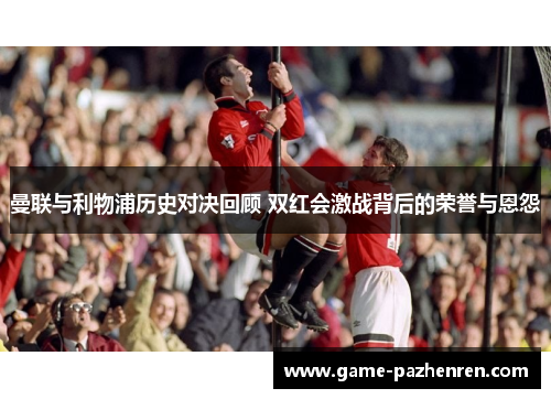 曼联与利物浦历史对决回顾 双红会激战背后的荣誉与恩怨
