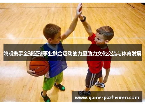 姚明携手全球篮球事业融合运动的力量助力文化交流与体育发展