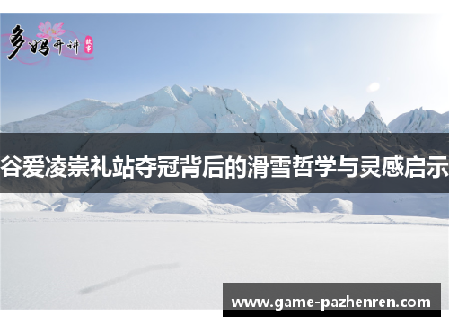 谷爱凌崇礼站夺冠背后的滑雪哲学与灵感启示