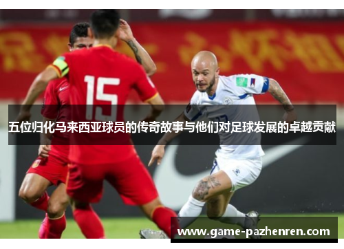 五位归化马来西亚球员的传奇故事与他们对足球发展的卓越贡献