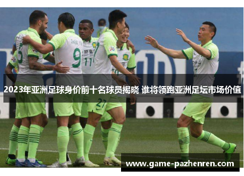 2023年亚洲足球身价前十名球员揭晓 谁将领跑亚洲足坛市场价值
