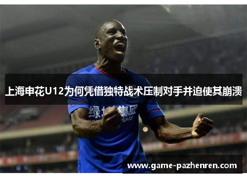 上海申花U12为何凭借独特战术压制对手并迫使其崩溃