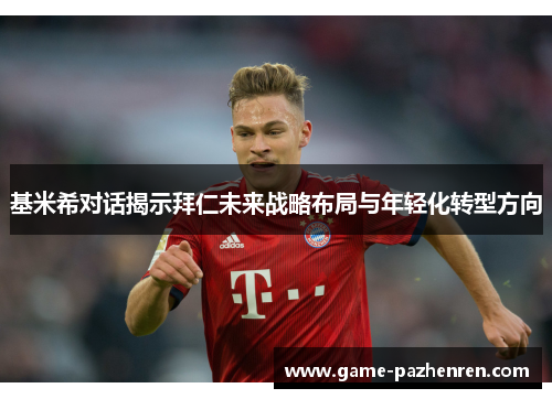 基米希对话揭示拜仁未来战略布局与年轻化转型方向