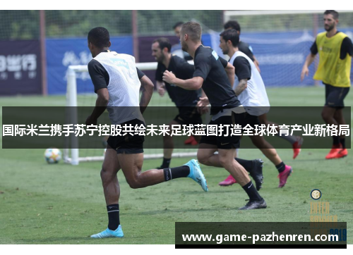 国际米兰携手苏宁控股共绘未来足球蓝图打造全球体育产业新格局