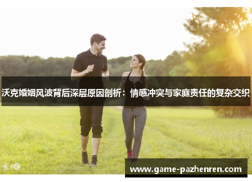 沃克婚姻风波背后深层原因剖析：情感冲突与家庭责任的复杂交织