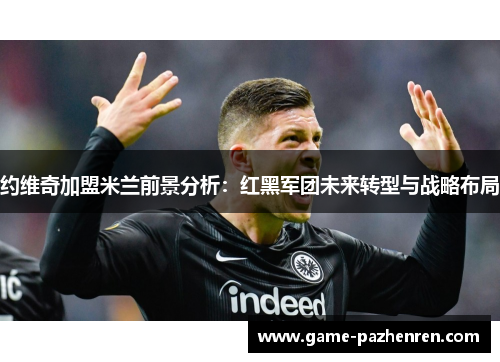 约维奇加盟米兰前景分析：红黑军团未来转型与战略布局