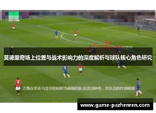 莫德里奇场上位置与战术影响力的深度解析与球队核心角色研究