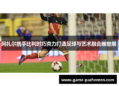 阿扎尔携手比利时巧克力打造足球与艺术融合雕塑展 