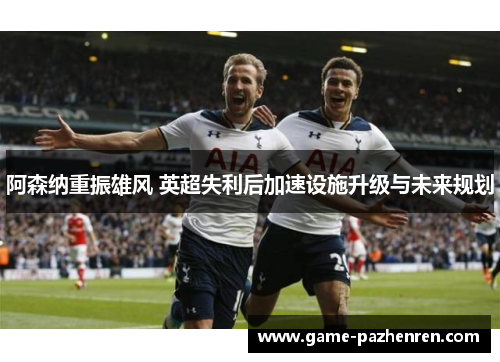 阿森纳重振雄风 英超失利后加速设施升级与未来规划