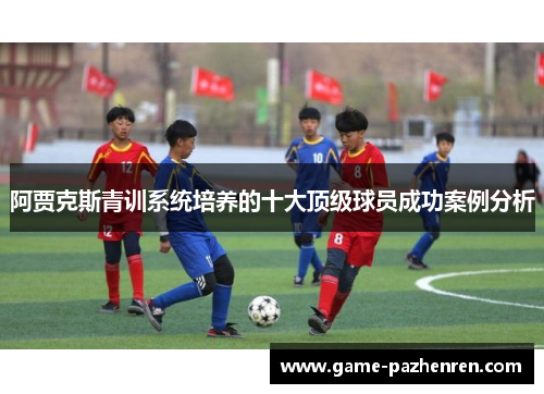 阿贾克斯青训系统培养的十大顶级球员成功案例分析