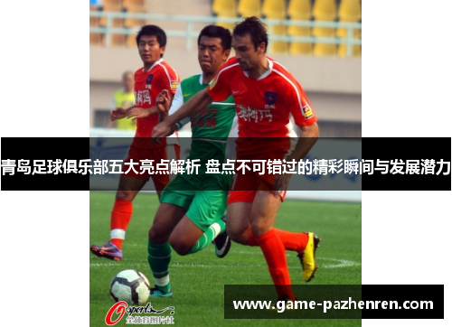 青岛足球俱乐部五大亮点解析 盘点不可错过的精彩瞬间与发展潜力