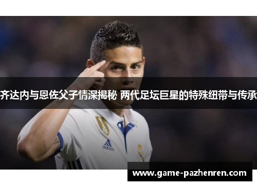 齐达内与恩佐父子情深揭秘 两代足坛巨星的特殊纽带与传承