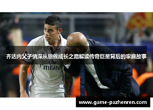 齐达内父子情深从恩佐成长之路解读传奇巨星背后的家庭故事