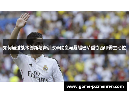 如何通过战术创新与青训改革助皇马超越巴萨重夺西甲霸主地位